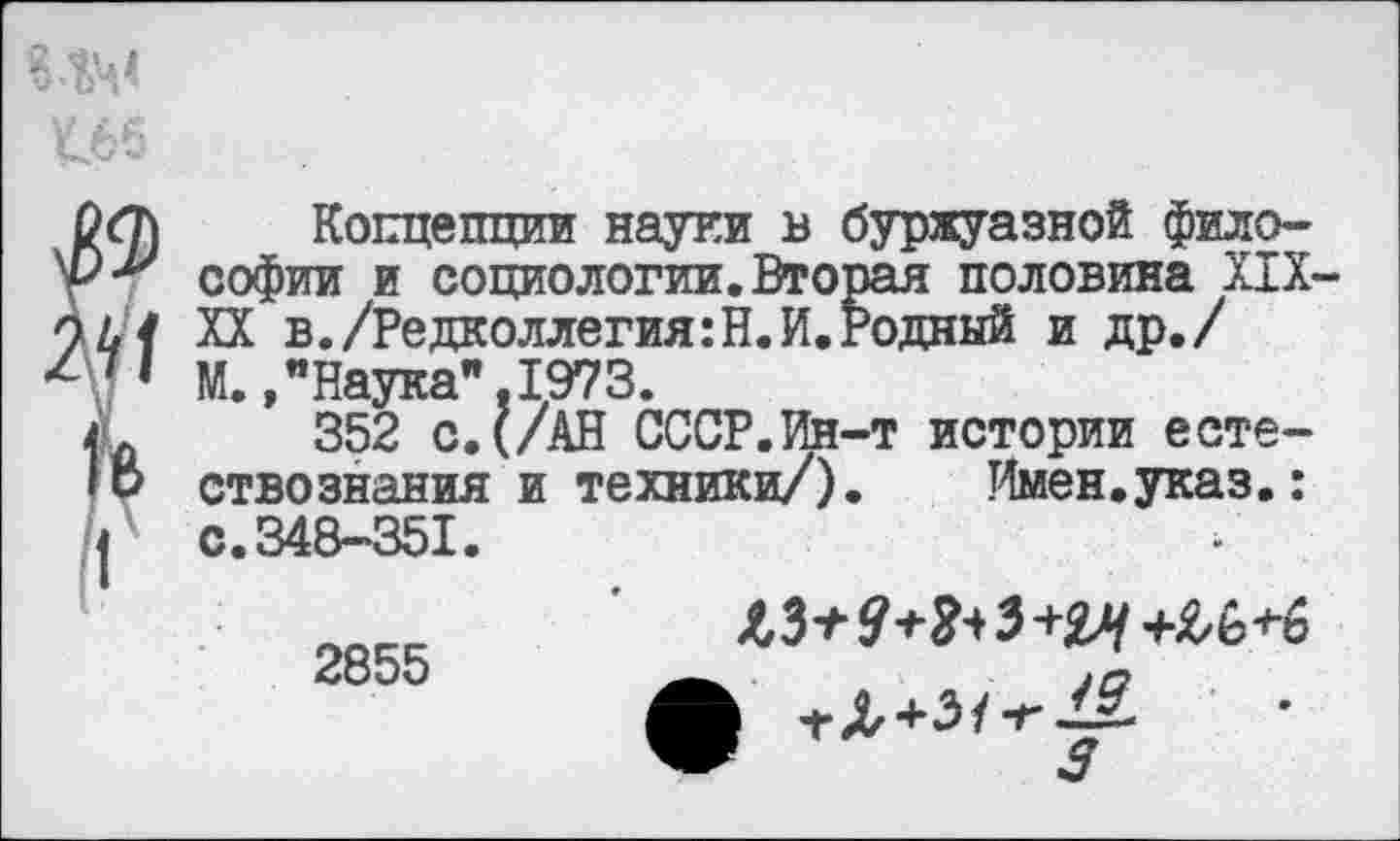 ﻿№ у
I
Концепции науки в буржуазной философии и социологии.Вторая половина XIX-XX в./Редколлегия:Н.И.Водный и др./ М.»"Наука".1973.
352 с.(/АН СССР.Ин-т истории естествознания и техники/). Имен.указ.: с.348-351.
Л ^+31-г1£